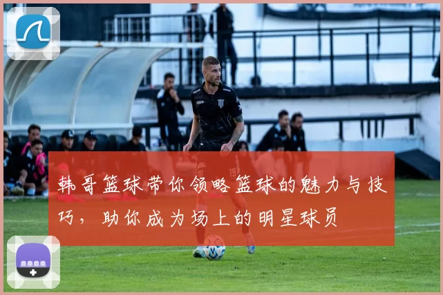 韩哥篮球带你领略篮球的魅力与技巧，助你成为场上的明星球员