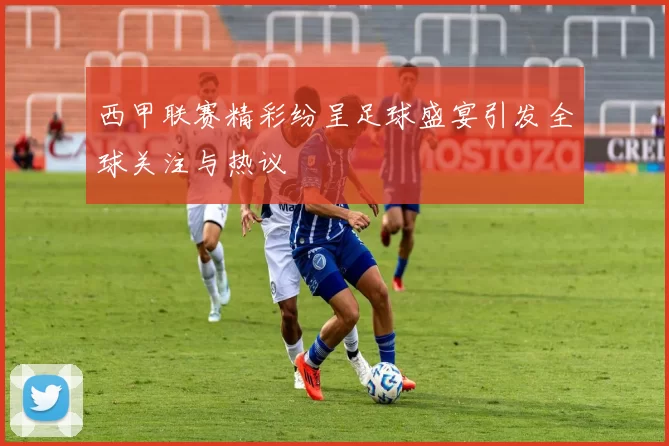 西甲联赛精彩纷呈足球盛宴引发全球关注与热议