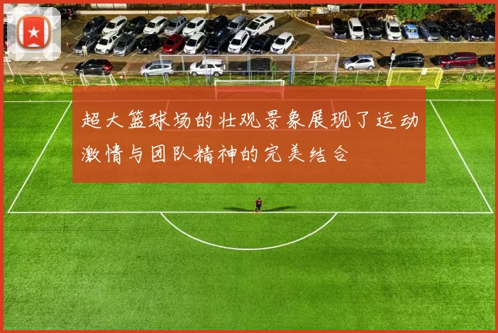 超大篮球场的壮观景象展现了运动激情与团队精神的完美结合