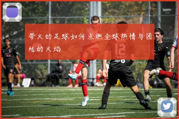 带火的足球如何点燃全球热情与团结的火焰