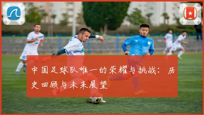 中国足球队唯一的荣耀与挑战：历史回顾与未来展望