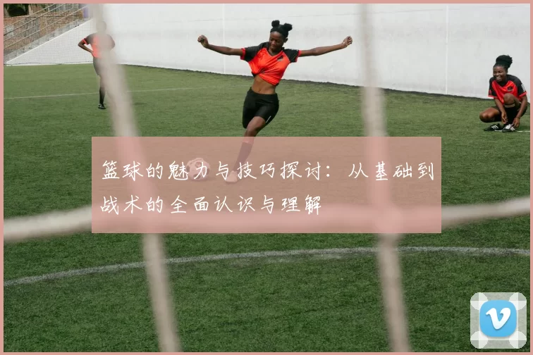 篮球的魅力与技巧探讨：从基础到战术的全面认识与理解